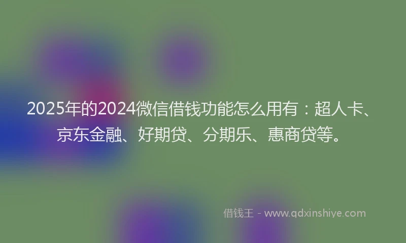 2025年的2024微信借钱功能怎么用有：超人卡、京东金融、好期贷、分期乐、惠商贷等。