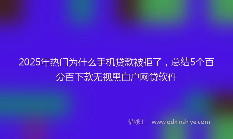 2025年热门为什么手机贷款被拒了，总结5个百分百下款无视黑白户网贷软件