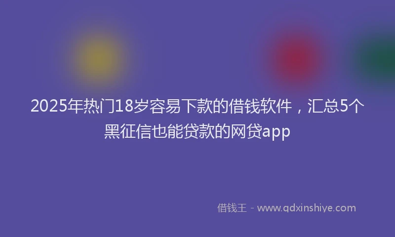2025年热门18岁容易下款的借钱软件，汇总5个黑征信也能贷款的网贷app