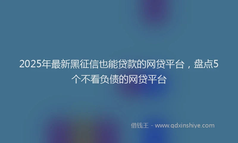 2025年最新黑征信也能贷款的网贷平台，盘点5个不看负债的网贷平台