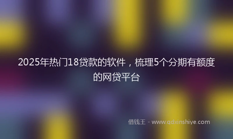 2025年热门18贷款的软件，梳理5个分期有额度的网贷平台