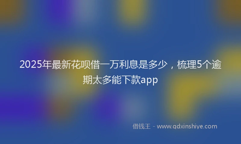 2025年最新花呗借一万利息是多少，梳理5个逾期太多能下款app