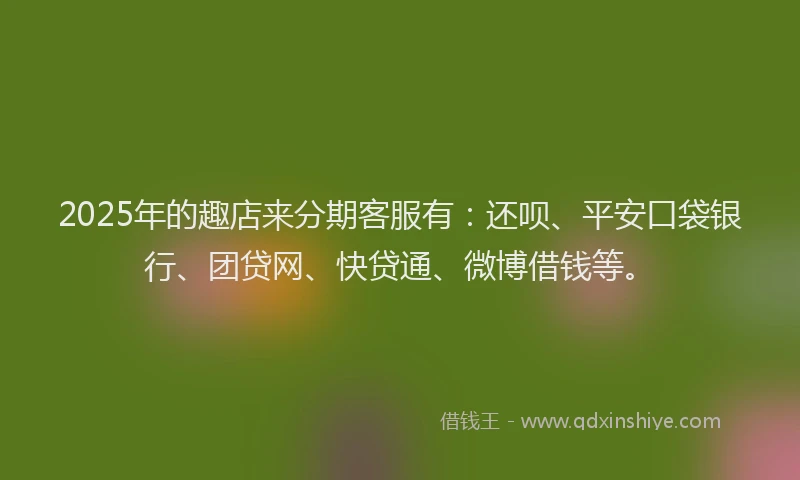 2025年的趣店来分期客服有：还呗、平安口袋银行、团贷网、快贷通、微博借钱等。
