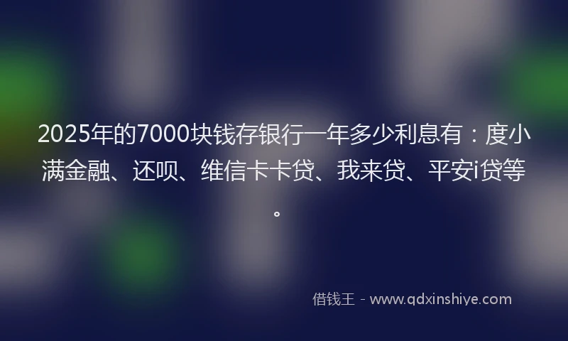 2025年的7000块钱存银行一年多少利息有：度小满金融、还呗、维信卡卡贷、我来贷、平安i贷等。