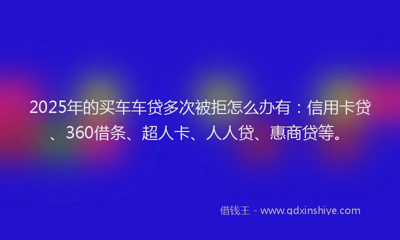 2025年的买车车贷多次被拒怎么办有：信用卡贷、360借条、超人卡、人人贷、惠商贷等。