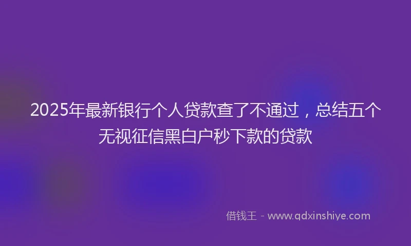 2025年最新银行个人贷款查了不通过，总结五个无视征信黑白户秒下款的贷款