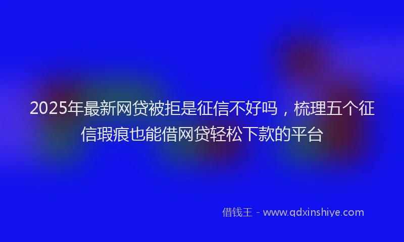 2025年最新网贷被拒是征信不好吗，梳理五个征信瑕疵也能借网贷轻松下款的平台