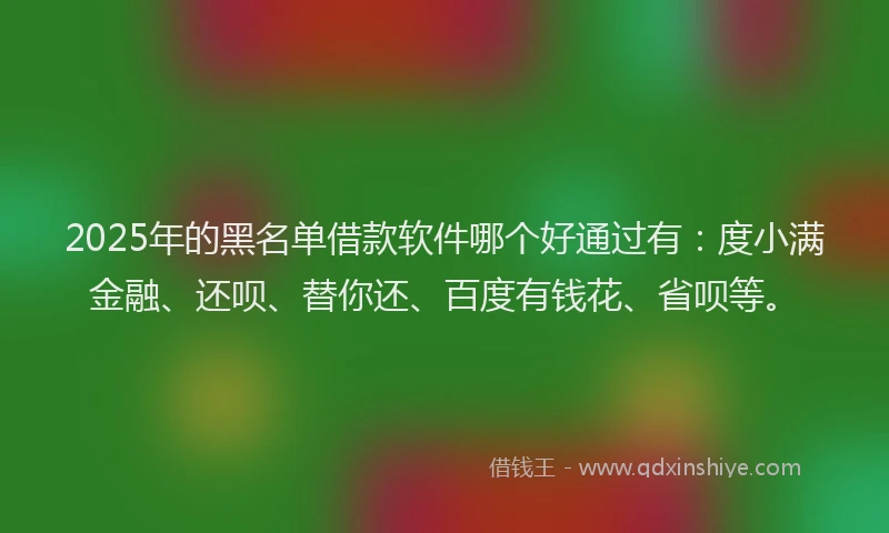 2025年的黑名单借款软件哪个好通过有：度小满金融、还呗、替你还、百度有钱花、省呗等。