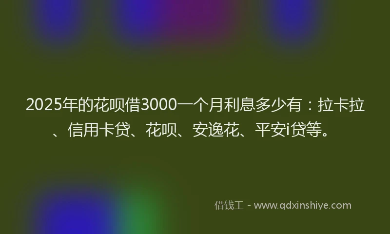2025年的花呗借3000一个月利息多少有：拉卡拉、信用卡贷、花呗、安逸花、平安i贷等。