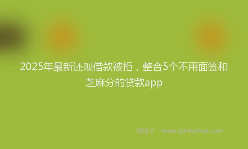 2025年最新还呗借款被拒，整合5个不用面签和芝麻分的贷款app