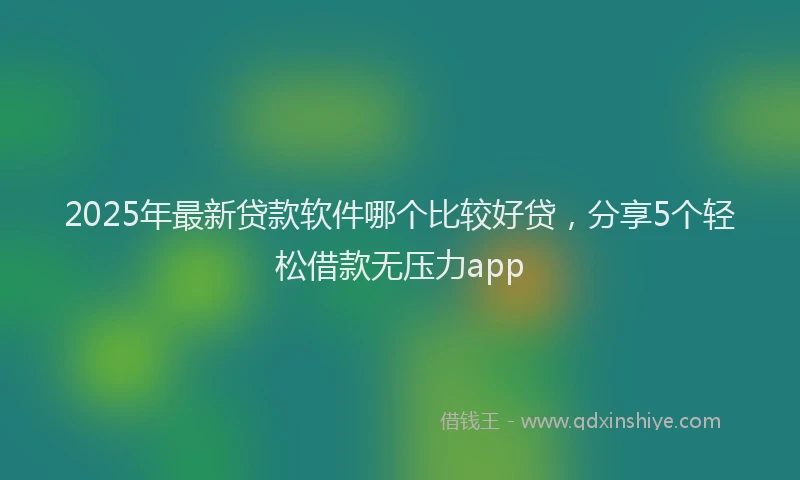 2025年最新贷款软件哪个比较好贷，分享5个轻松借款无压力app