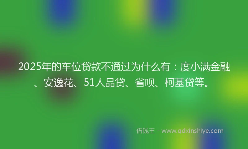 2025年的车位贷款不通过为什么有：度小满金融、安逸花、51人品贷、省呗、柯基贷等。