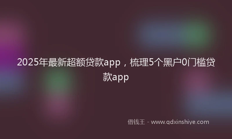 2025年最新超额贷款app，梳理5个黑户0门槛贷款app