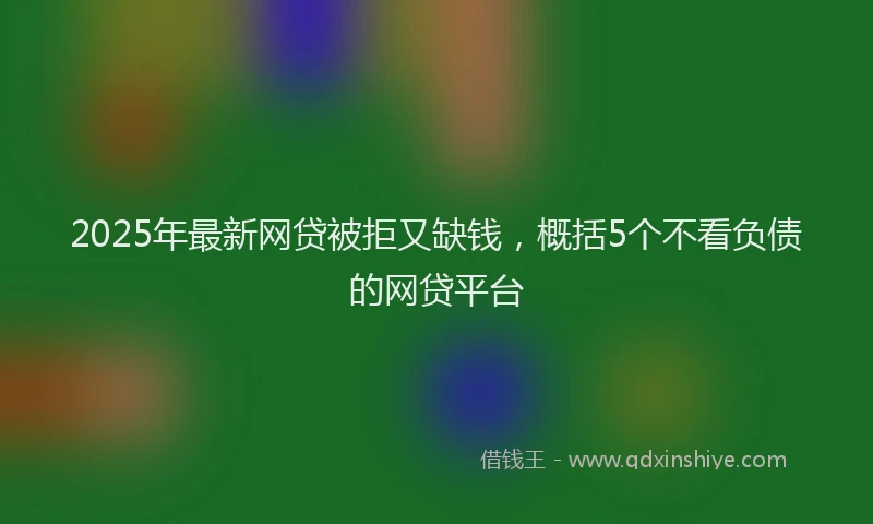 2025年最新网贷被拒又缺钱，概括5个不看负债的网贷平台