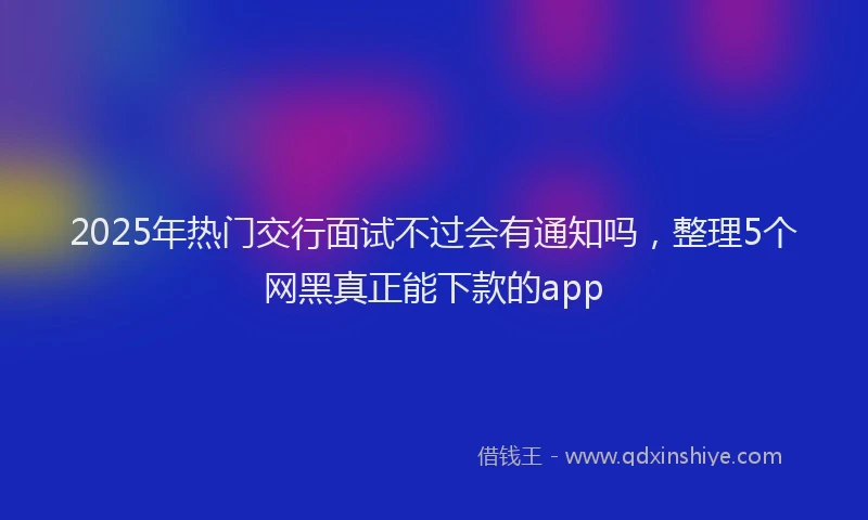 2025年热门交行面试不过会有通知吗，整理5个网黑真正能下款的app