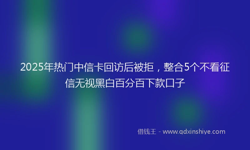 2025年热门中信卡回访后被拒，整合5个不看征信无视黑白百分百下款口子