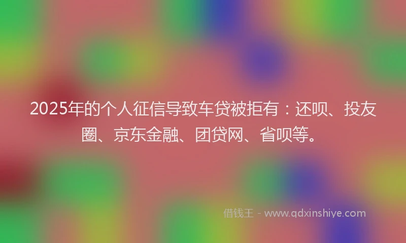 2025年的个人征信导致车贷被拒有：还呗、投友圈、京东金融、团贷网、省呗等。