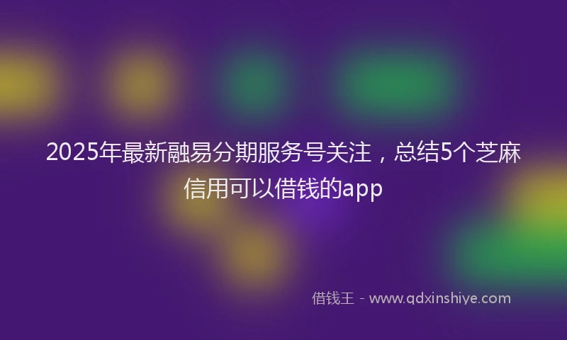 2025年最新融易分期服务号关注，总结5个芝麻信用可以借钱的app