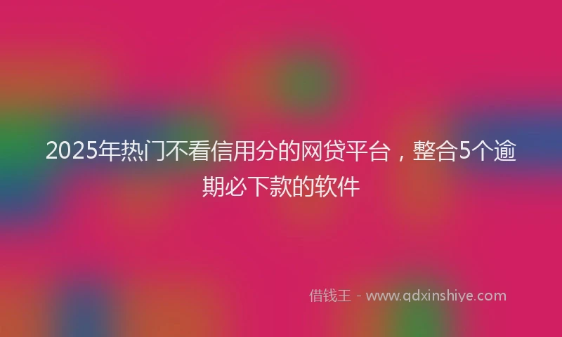 2025年热门不看信用分的网贷平台，整合5个逾期必下款的软件