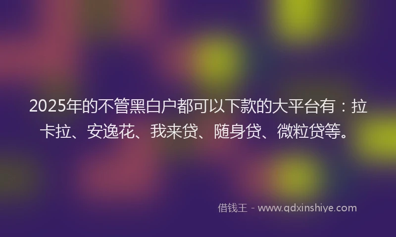 2025年的不管黑白户都可以下款的大平台有：拉卡拉、安逸花、我来贷、随身贷、微粒贷等。