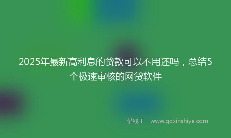 2025年最新高利息的贷款可以不用还吗，总结5个极速审核的网贷软件