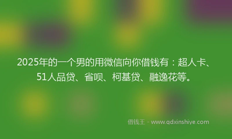 2025年的一个男的用微信向你借钱有：超人卡、51人品贷、省呗、柯基贷、融逸花等。