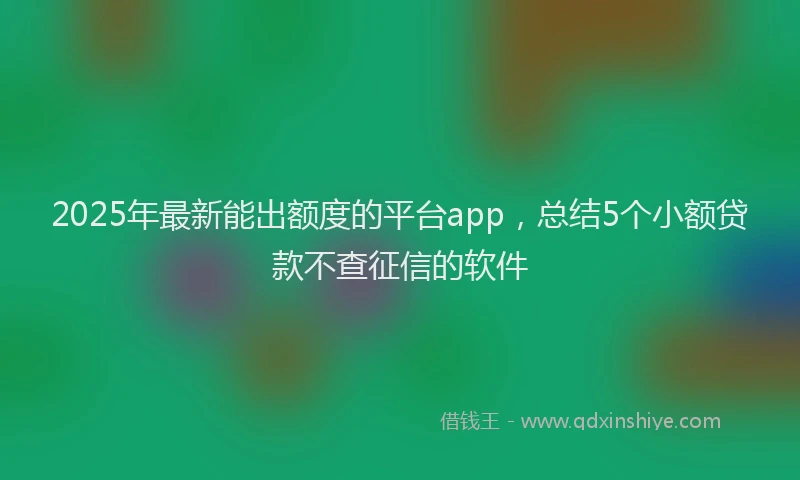 2025年最新能出额度的平台app，总结5个小额贷款不查征信的软件