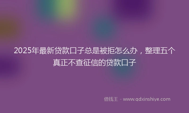 2025年最新贷款口子总是被拒怎么办，整理五个真正不查征信的贷款口子