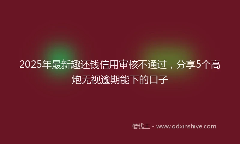 2025年最新趣还钱信用审核不通过，分享5个高炮无视逾期能下的口子