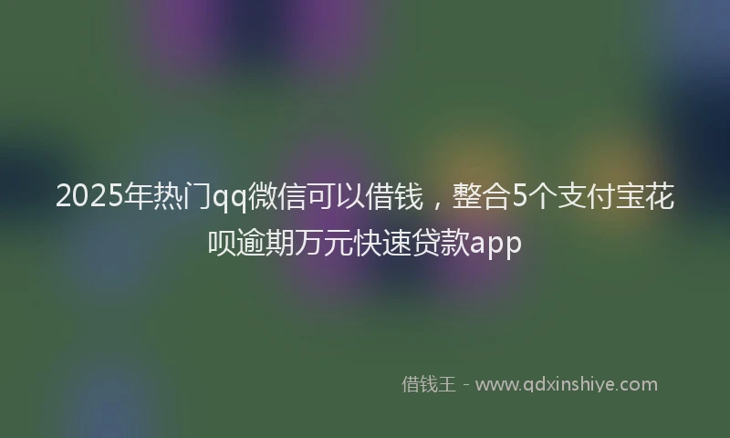 2025年热门qq微信可以借钱，整合5个支付宝花呗逾期万元快速贷款app