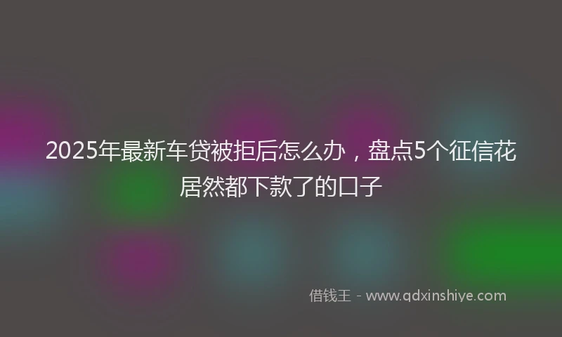 2025年最新车贷被拒后怎么办，盘点5个征信花居然都下款了的口子