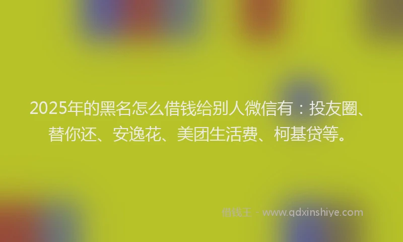 2025年的黑名怎么借钱给别人微信有：投友圈、替你还、安逸花、美团生活费、柯基贷等。