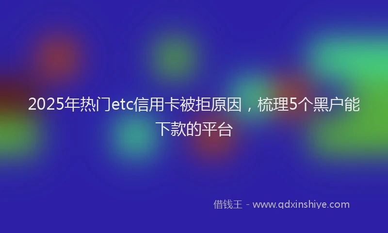2025年热门etc信用卡被拒原因，梳理5个黑户能下款的平台