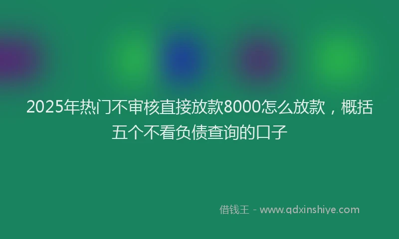 2025年热门不审核直接放款8000怎么放款，概括五个不看负债查询的口子