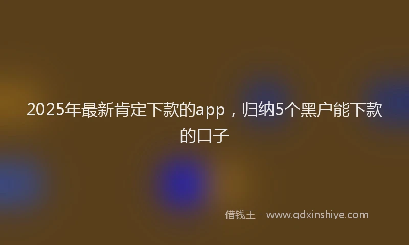 2025年最新肯定下款的app，归纳5个黑户能下款的口子