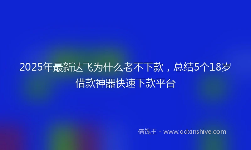 2025年最新达飞为什么老不下款，总结5个18岁借款神器快速下款平台