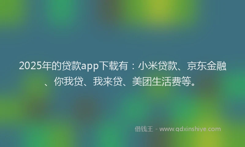 2025年的贷款app下载有：小米贷款、京东金融、你我贷、我来贷、美团生活费等。