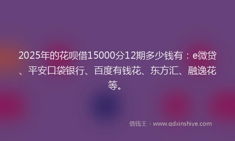 2025年的花呗借15000分12期多少钱有：e微贷、平安口袋银行、百度有钱花、东方汇、融逸花等。