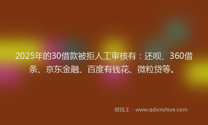 2025年的30借款被拒人工审核有：还呗、360借条、京东金融、百度有钱花、微粒贷等。