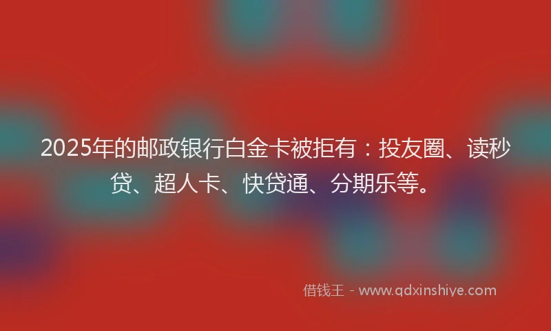 2025年的邮政银行白金卡被拒有：投友圈、读秒贷、超人卡、快贷通、分期乐等。