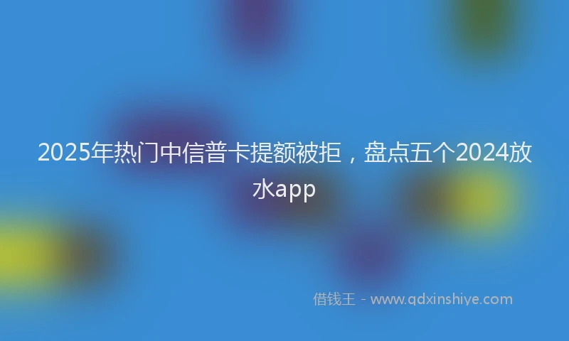 2025年热门中信普卡提额被拒，盘点五个2024放水app