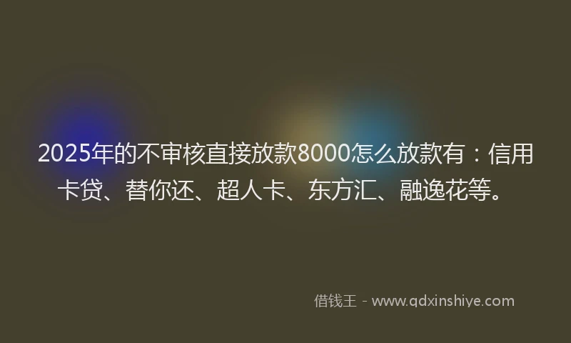 2025年的不审核直接放款8000怎么放款有：信用卡贷、替你还、超人卡、东方汇、融逸花等。