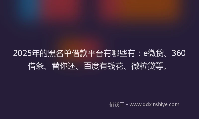 2025年的黑名单借款平台有哪些有：e微贷、360借条、替你还、百度有钱花、微粒贷等。
