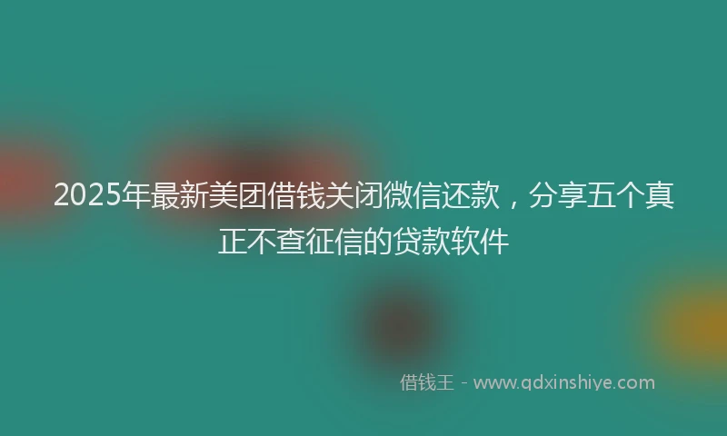2025年最新美团借钱关闭微信还款，分享五个真正不查征信的贷款软件