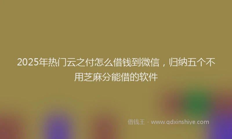 2025年热门云之付怎么借钱到微信，归纳五个不用芝麻分能借的软件