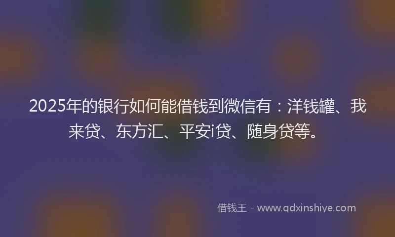 2025年的银行如何能借钱到微信有：洋钱罐、我来贷、东方汇、平安i贷、随身贷等。