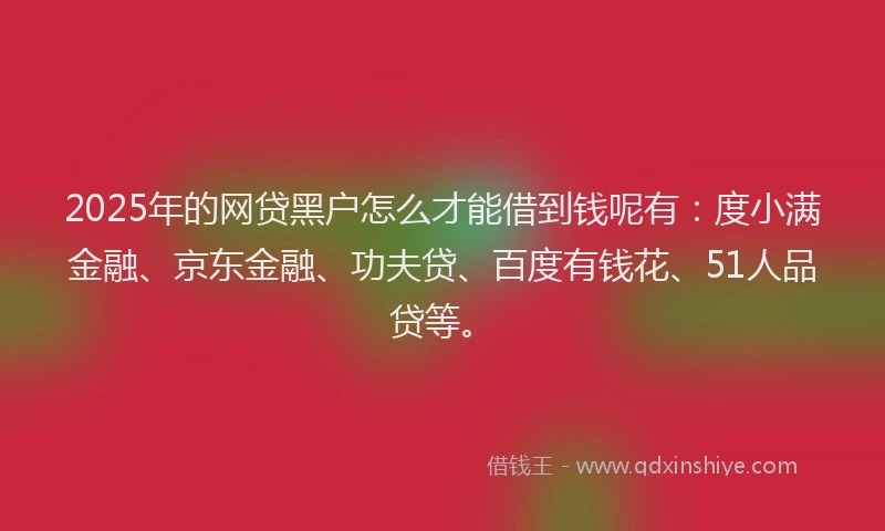 2025年的网贷黑户怎么才能借到钱呢有：度小满金融、京东金融、功夫贷、百度有钱花、51人品贷等。