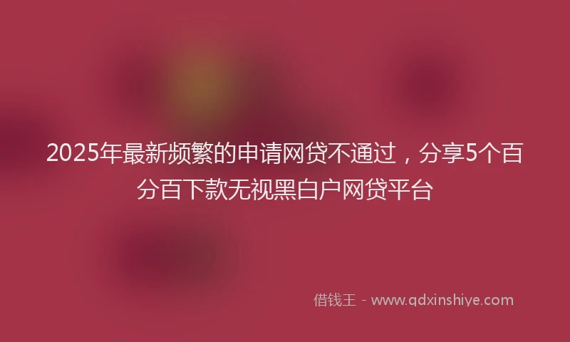 2025年最新频繁的申请网贷不通过，分享5个百分百下款无视黑白户网贷平台