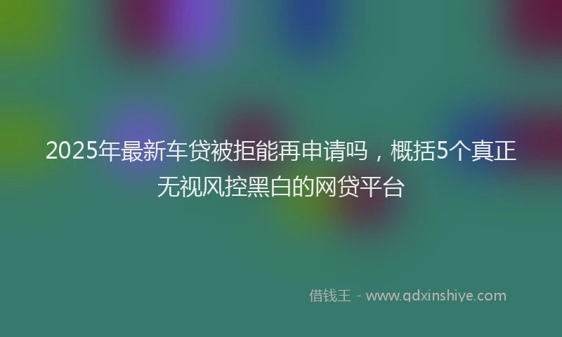 2025年最新车贷被拒能再申请吗，概括5个真正无视风控黑白的网贷平台