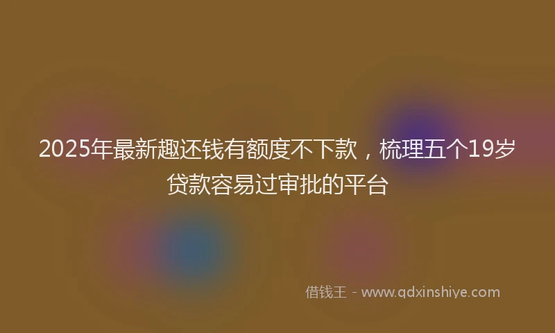 2025年最新趣还钱有额度不下款，梳理五个19岁贷款容易过审批的平台